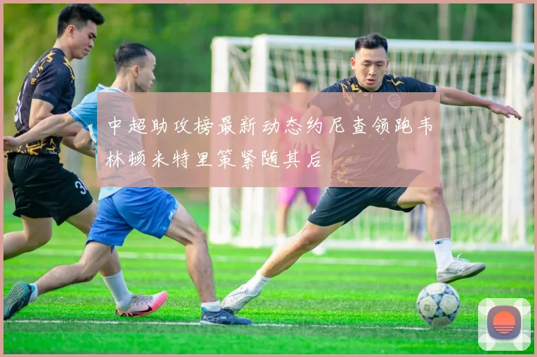 中超助攻榜最新动态约尼查领跑韦林顿米特里策紧随其后