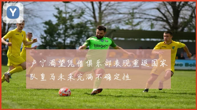 卢宁渴望凭借俱乐部表现重返国家队皇马未来充满不确定性