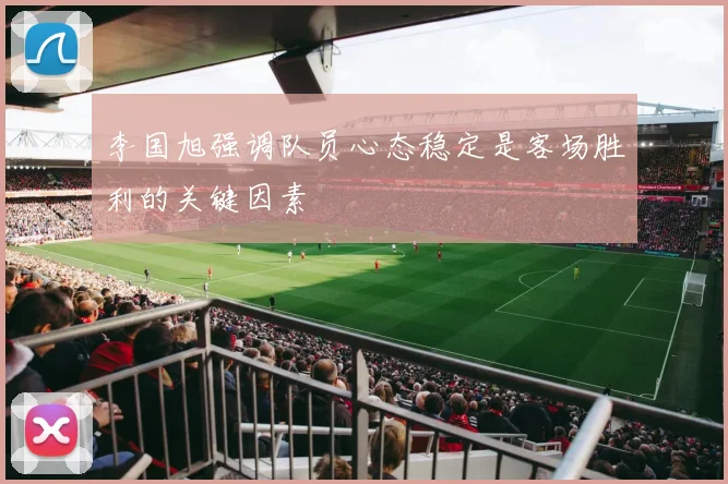 李国旭强调队员心态稳定是客场胜利的关键因素