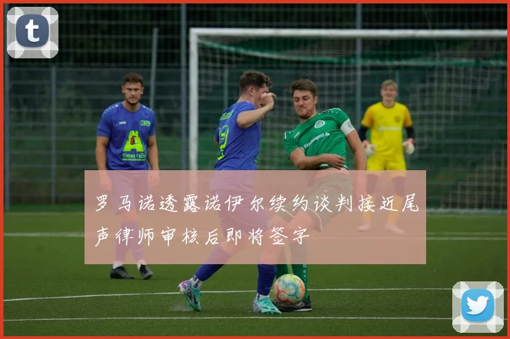 罗马诺透露诺伊尔续约谈判接近尾声律师审核后即将签字