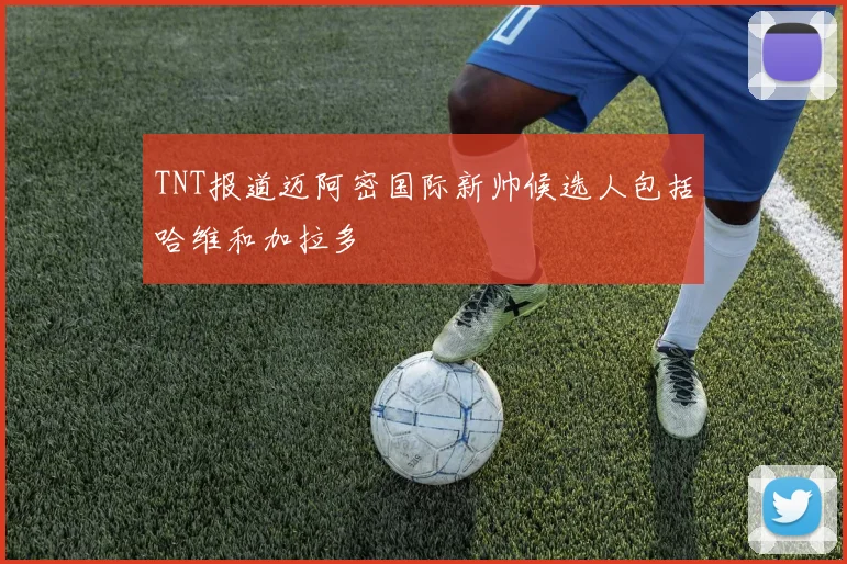 TNT报道迈阿密国际新帅候选人包括哈维和加拉多