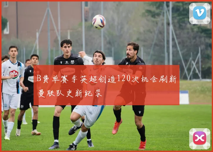 B费单赛季英超创造120次机会刷新曼联队史新纪录