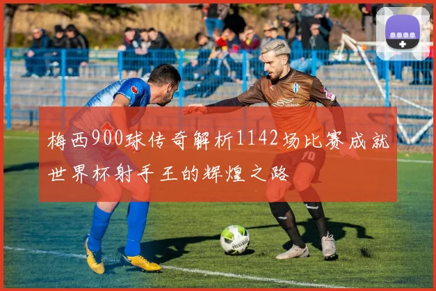 梅西900球传奇解析1142场比赛成就世界杯射手王的辉煌之路