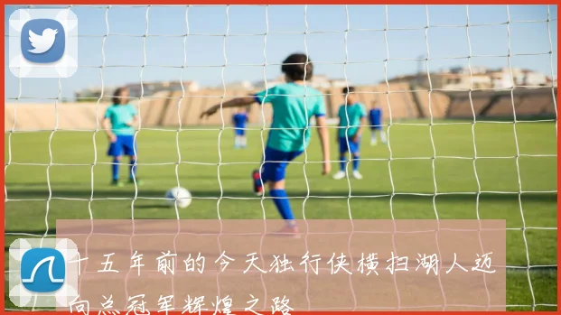 十五年前的今天独行侠横扫湖人迈向总冠军辉煌之路