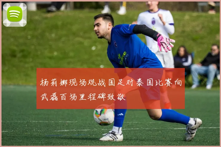 杨莉娜现场观战国足对泰国比赛向武磊百场里程碑致敬