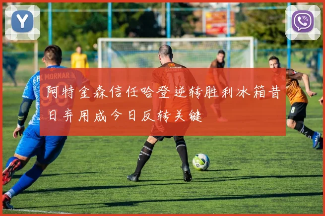 阿特金森信任哈登逆转胜利冰箱昔日弃用成今日反转关键