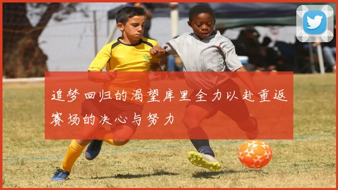 追梦回归的渴望库里全力以赴重返赛场的决心与努力