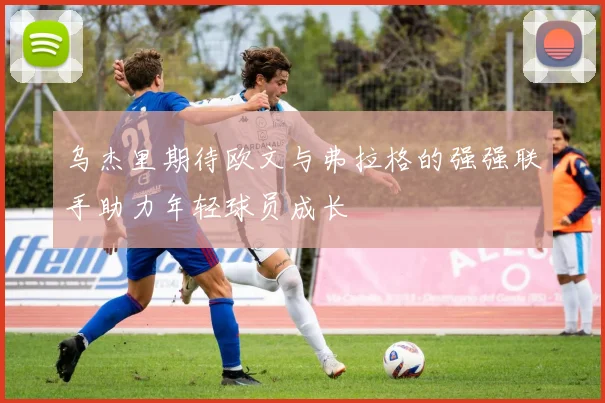 乌杰里期待欧文与弗拉格的强强联手助力年轻球员成长