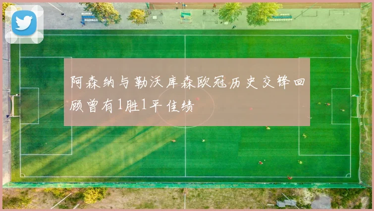 阿森纳与勒沃库森欧冠历史交锋回顾曾有1胜1平佳绩