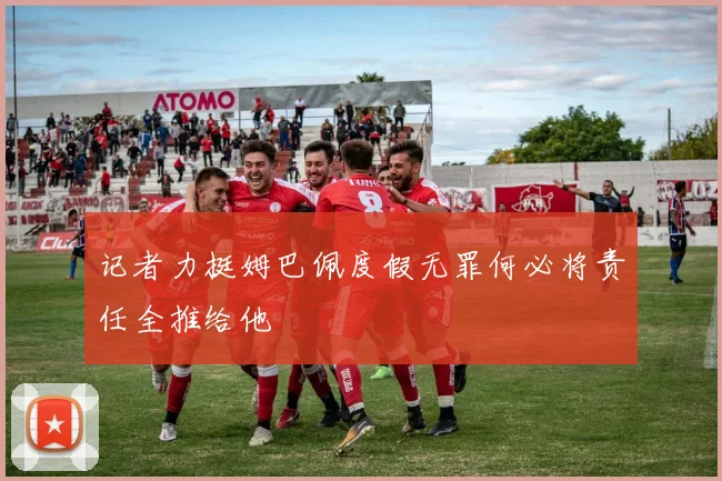记者力挺姆巴佩度假无罪何必将责任全推给他