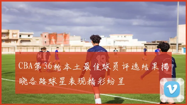 CBA第36轮本土最佳球员评选结果揭晓各路球星表现精彩纷呈