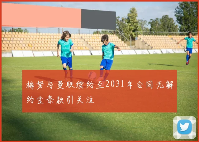 梅努与曼联续约至2031年合同无解约金条款引关注