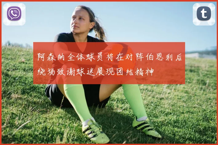 阿森纳全体球员将在对阵伯恩利后绕场致谢球迷展现团结精神