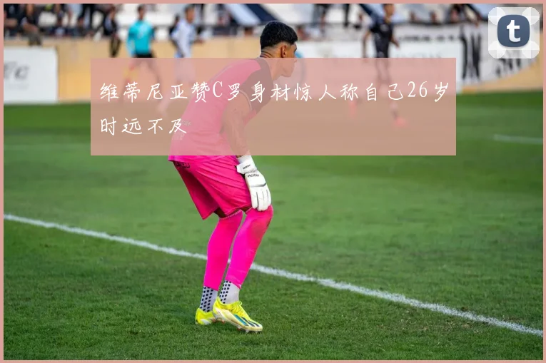 维蒂尼亚赞C罗身材惊人称自己26岁时远不及